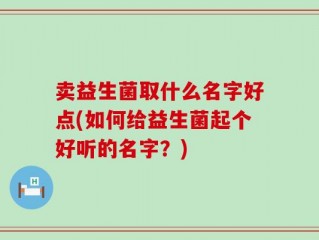 卖益生菌取什么名字好点(如何给益生菌起个好听的名字？)