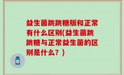 益生菌跳跳糖版和正常有什么区别(益生菌跳跳糖与正常益生菌的区别是什么？)