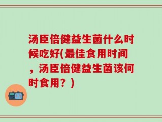 汤臣倍健益生菌什么时候吃好(最佳食用时间，汤臣倍健益生菌该何时食用？)
