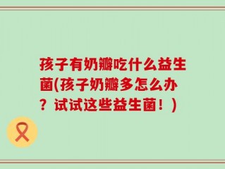 孩子有奶瓣吃什么益生菌(孩子奶瓣多怎么办？试试这些益生菌！)