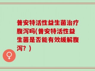 普安特活性益生菌治疗腹泻吗(普安特活性益生菌是否能有效缓解腹泻？)