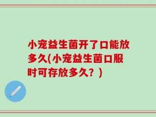小宠益生菌开了口能放多久(小宠益生菌口服时可存放多久？)