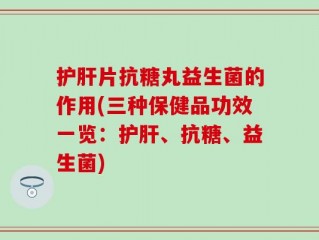 护肝片抗糖丸益生菌的作用(三种保健品功效一览：护肝、抗糖、益生菌)