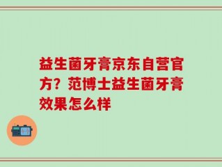 益生菌牙膏京东自营官方？范博士益生菌牙膏效果怎么样