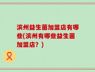 滨州益生菌加盟店有哪些(滨州有哪些益生菌加盟店？)