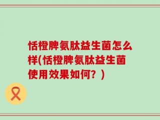恬橙脾氨肽益生菌怎么样(恬橙脾氨肽益生菌使用效果如何？)