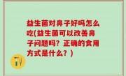 益生菌对鼻子好吗怎么吃(益生菌可以改善鼻子问题吗？正确的食用方式是什么？)