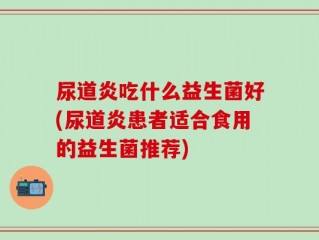 尿道炎吃什么益生菌好(尿道炎患者适合食用的益生菌推荐)