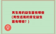 男生用的益生菌有哪些(男性适用的常见益生菌有哪些？)