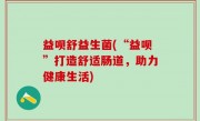 益呗舒益生菌(“益呗”打造舒适肠道，助力健康生活)
