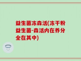 益生菌冻森活(冻干粉益生菌-森活内在养分全在其中)