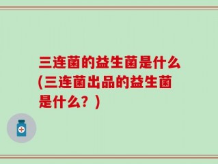 三连菌的益生菌是什么(三连菌出品的益生菌是什么？)