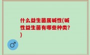 什么益生菌属碱性(碱性益生菌有哪些种类？)