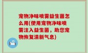 宠物净味喷雾益生菌怎么用(使用宠物净味喷雾注入益生菌，助您宠物恢复清新气息)