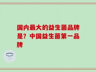 国内最大的益生菌品牌是？中国益生菌第一品牌