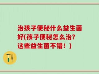 治孩子便秘什么益生菌好(孩子便秘怎么治？这些益生菌不错！)