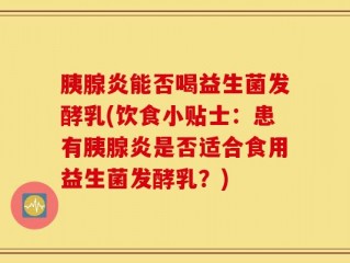 胰腺炎能否喝益生菌发酵乳(饮食小贴士：患有胰腺炎是否适合食用益生菌发酵乳？)