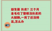 益生菌 扒皮？三个月金毛吃了整根没扒皮的火腿肠,一周了还没排出,怎么办