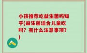小孩推荐吃益生菌吗知乎(益生菌适合儿童吃吗？有什么注意事项？)