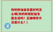 狗奶粉加益生菌好吗怎么喂(狗奶粉搭配益生菌合适吗？正确喂养方法是什么？)