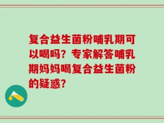 复合益生菌粉哺乳期可以喝吗？专家解答哺乳期妈妈喝复合益生菌粉的疑惑？