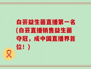 白芸益生菌直播第一名(白芸直播销售益生菌夺冠，成中国直播界首位！)