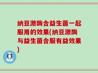纳豆激酶合益生菌一起服用的效果(纳豆激酶与益生菌合服有益效果)