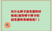 吃什么牌子益生菌粉好吸收(推荐哪个牌子的益生菌粉易被吸收？)