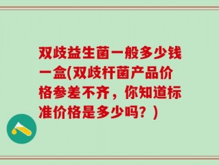双歧益生菌一般多少钱一盒(双歧杆菌产品价格参差不齐，你知道标准价格是多少吗？)