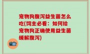 宠物狗腹泻益生菌怎么吃(饲主必看：如何给宠物狗正确使用益生菌缓解腹泻)