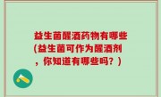 益生菌醒酒药物有哪些(益生菌可作为醒酒剂，你知道有哪些吗？)