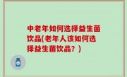中老年如何选择益生菌饮品(老年人该如何选择益生菌饮品？)
