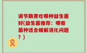 调节肠胃吃哪种益生菌好(益生菌推荐：哪些菌种适合缓解消化问题？)