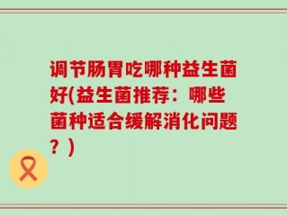 调节肠胃吃哪种益生菌好(益生菌推荐：哪些菌种适合缓解消化问题？)