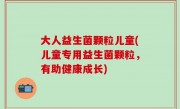 大人益生菌颗粒儿童(儿童专用益生菌颗粒，有助健康成长)