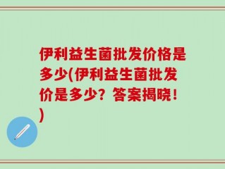 伊利益生菌批发价格是多少(伊利益生菌批发价是多少？答案揭晓！)