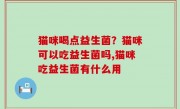 猫咪喝点益生菌？猫咪可以吃益生菌吗,猫咪吃益生菌有什么用