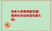 日本入境澳洲益生菌(澳洲允许日本益生菌入境)