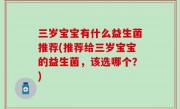 三岁宝宝有什么益生菌推荐(推荐给三岁宝宝的益生菌，该选哪个？)