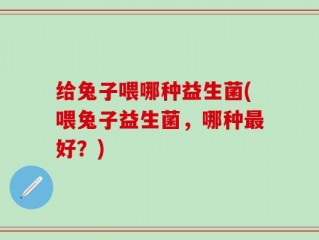 给兔子喂哪种益生菌(喂兔子益生菌，哪种最好？)