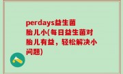 perdays益生菌胎儿小(每日益生菌对胎儿有益，轻松解决小问题)