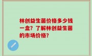 林创益生菌价格多少钱一盒？了解林创益生菌的市场价格？