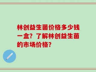 林创益生菌价格多少钱一盒？了解林创益生菌的市场价格？