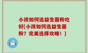 小孩如何选益生菌粉吃好(小孩如何选益生菌粉？完美选择攻略！)