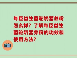每臣益生菌驼奶营养粉怎么样？了解每臣益生菌驼奶营养粉的功效和使用方法？