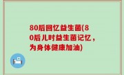 80后回忆益生菌(80后儿时益生菌记忆，为身体健康加油)