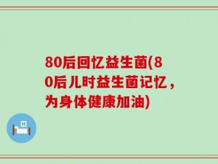 80后回忆益生菌(80后儿时益生菌记忆，为身体健康加油)