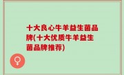 十大良心牛羊益生菌品牌(十大优质牛羊益生菌品牌推荐)