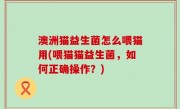 澳洲猫益生菌怎么喂猫用(喂猫猫益生菌，如何正确操作？)