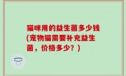 猫咪用的益生菌多少钱(宠物猫需要补充益生菌，价格多少？)